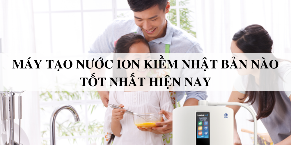 Máy tạo nước ion kiềm Nhật Bản nào tốt nhất hiện nay