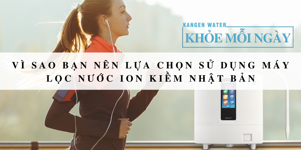 Vì sao bạn nên lựa chọn sử dụng máy lọc nước ion kiềm Nhật Bản