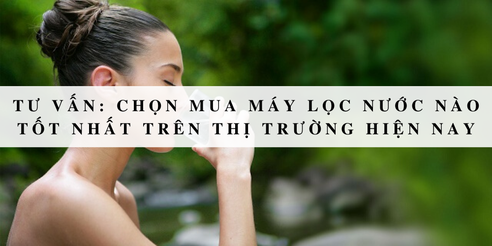 Tư vấn: Chọn mua máy lọc nước nào tốt nhất trên thị trường hiện nay