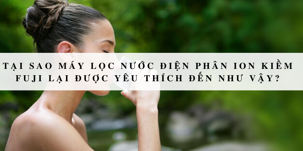 Tại sao máy lọc nước điện phân ion kiềm Fuji lại được yêu thích đến như vậy?