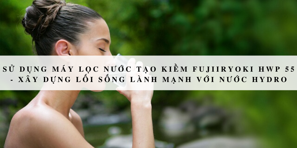 Sử dụng máy lọc nước tạo kiềm Fujiiryoki HWP 55 - Xây dựng lối sống lành mạnh với nước Hydro