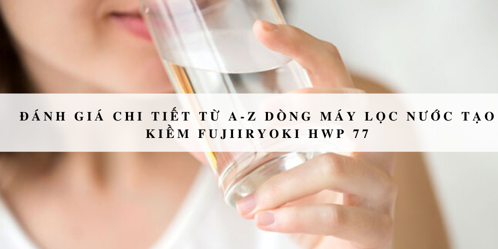 Đánh giá chi tiết từ A-Z dòng máy lọc nước tạo kiềm Fujiiryoki HWP 77